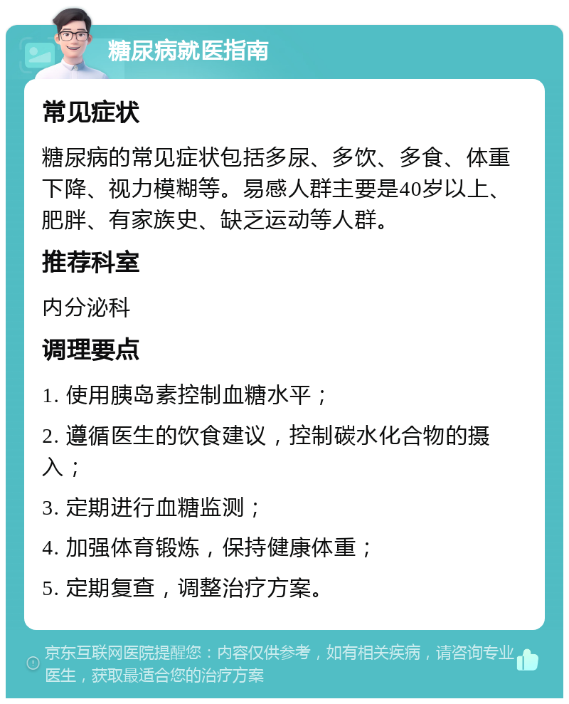 糖尿病就医指南 常见症状 糖尿病的常见症状包括多尿、多饮、多食、体重下降、视力模糊等。易感人群主要是40岁以上、肥胖、有家族史、缺乏运动等人群。 推荐科室 内分泌科 调理要点 1. 使用胰岛素控制血糖水平； 2. 遵循医生的饮食建议，控制碳水化合物的摄入； 3. 定期进行血糖监测； 4. 加强体育锻炼，保持健康体重； 5. 定期复查，调整治疗方案。