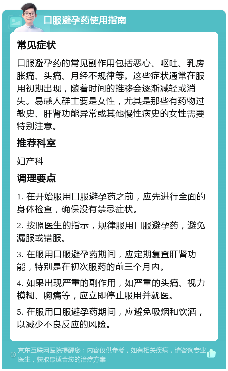 口服避孕药使用指南 常见症状 口服避孕药的常见副作用包括恶心、呕吐、乳房胀痛、头痛、月经不规律等。这些症状通常在服用初期出现，随着时间的推移会逐渐减轻或消失。易感人群主要是女性，尤其是那些有药物过敏史、肝肾功能异常或其他慢性病史的女性需要特别注意。 推荐科室 妇产科 调理要点 1. 在开始服用口服避孕药之前，应先进行全面的身体检查，确保没有禁忌症状。 2. 按照医生的指示，规律服用口服避孕药，避免漏服或错服。 3. 在服用口服避孕药期间，应定期复查肝肾功能，特别是在初次服药的前三个月内。 4. 如果出现严重的副作用，如严重的头痛、视力模糊、胸痛等，应立即停止服用并就医。 5. 在服用口服避孕药期间，应避免吸烟和饮酒，以减少不良反应的风险。