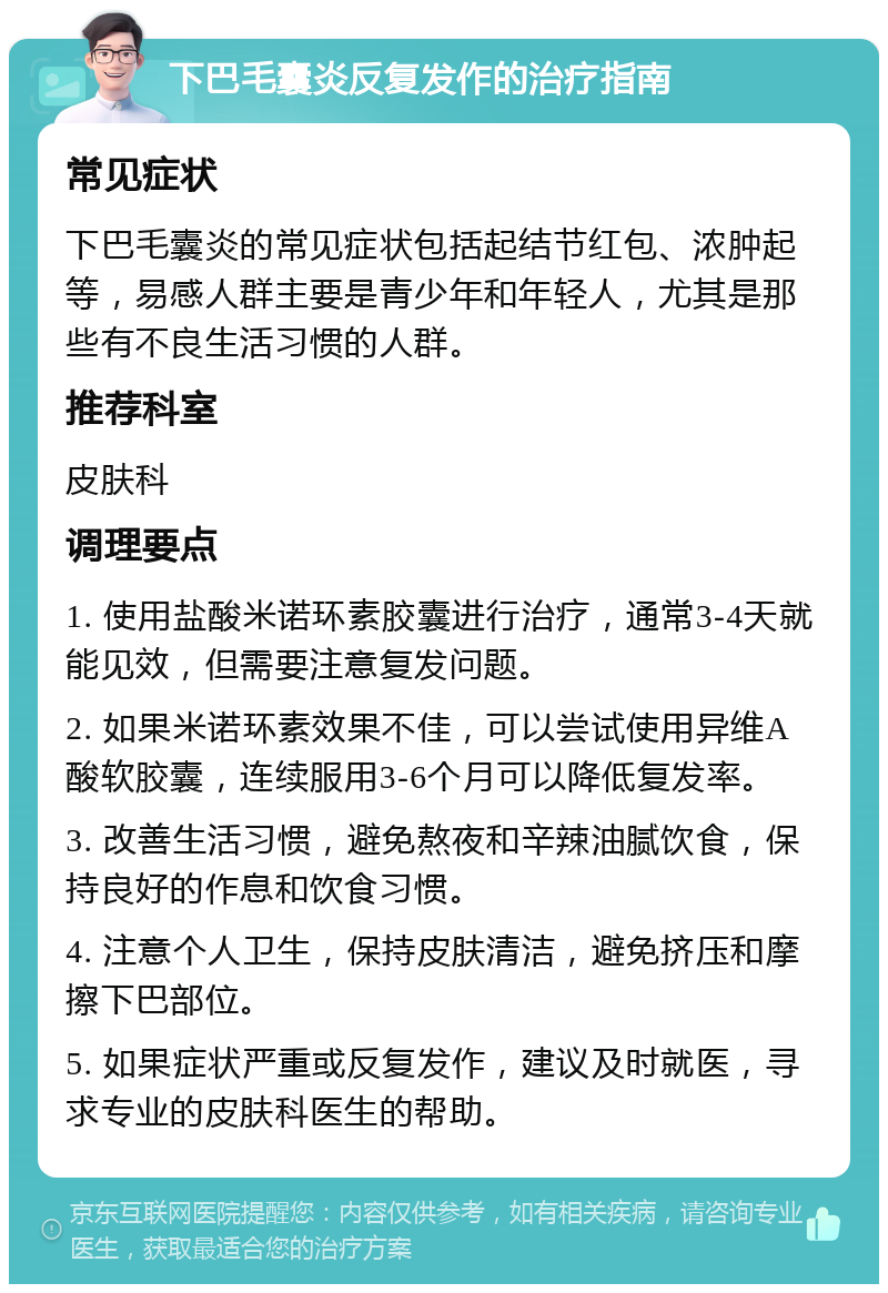 下巴毛囊炎反复发作的治疗指南 常见症状 下巴毛囊炎的常见症状包括起结节红包、浓肿起等，易感人群主要是青少年和年轻人，尤其是那些有不良生活习惯的人群。 推荐科室 皮肤科 调理要点 1. 使用盐酸米诺环素胶囊进行治疗，通常3-4天就能见效，但需要注意复发问题。 2. 如果米诺环素效果不佳，可以尝试使用异维A酸软胶囊，连续服用3-6个月可以降低复发率。 3. 改善生活习惯，避免熬夜和辛辣油腻饮食，保持良好的作息和饮食习惯。 4. 注意个人卫生，保持皮肤清洁，避免挤压和摩擦下巴部位。 5. 如果症状严重或反复发作，建议及时就医，寻求专业的皮肤科医生的帮助。