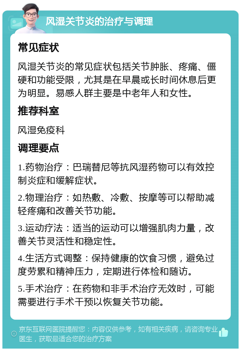 风湿关节炎的治疗与调理 常见症状 风湿关节炎的常见症状包括关节肿胀、疼痛、僵硬和功能受限，尤其是在早晨或长时间休息后更为明显。易感人群主要是中老年人和女性。 推荐科室 风湿免疫科 调理要点 1.药物治疗：巴瑞替尼等抗风湿药物可以有效控制炎症和缓解症状。 2.物理治疗：如热敷、冷敷、按摩等可以帮助减轻疼痛和改善关节功能。 3.运动疗法：适当的运动可以增强肌肉力量，改善关节灵活性和稳定性。 4.生活方式调整：保持健康的饮食习惯，避免过度劳累和精神压力，定期进行体检和随访。 5.手术治疗：在药物和非手术治疗无效时，可能需要进行手术干预以恢复关节功能。