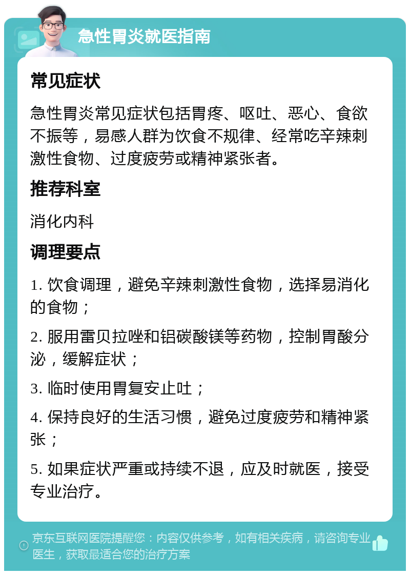 急性胃炎就医指南 常见症状 急性胃炎常见症状包括胃疼、呕吐、恶心、食欲不振等，易感人群为饮食不规律、经常吃辛辣刺激性食物、过度疲劳或精神紧张者。 推荐科室 消化内科 调理要点 1. 饮食调理，避免辛辣刺激性食物，选择易消化的食物； 2. 服用雷贝拉唑和铝碳酸镁等药物，控制胃酸分泌，缓解症状； 3. 临时使用胃复安止吐； 4. 保持良好的生活习惯，避免过度疲劳和精神紧张； 5. 如果症状严重或持续不退，应及时就医，接受专业治疗。