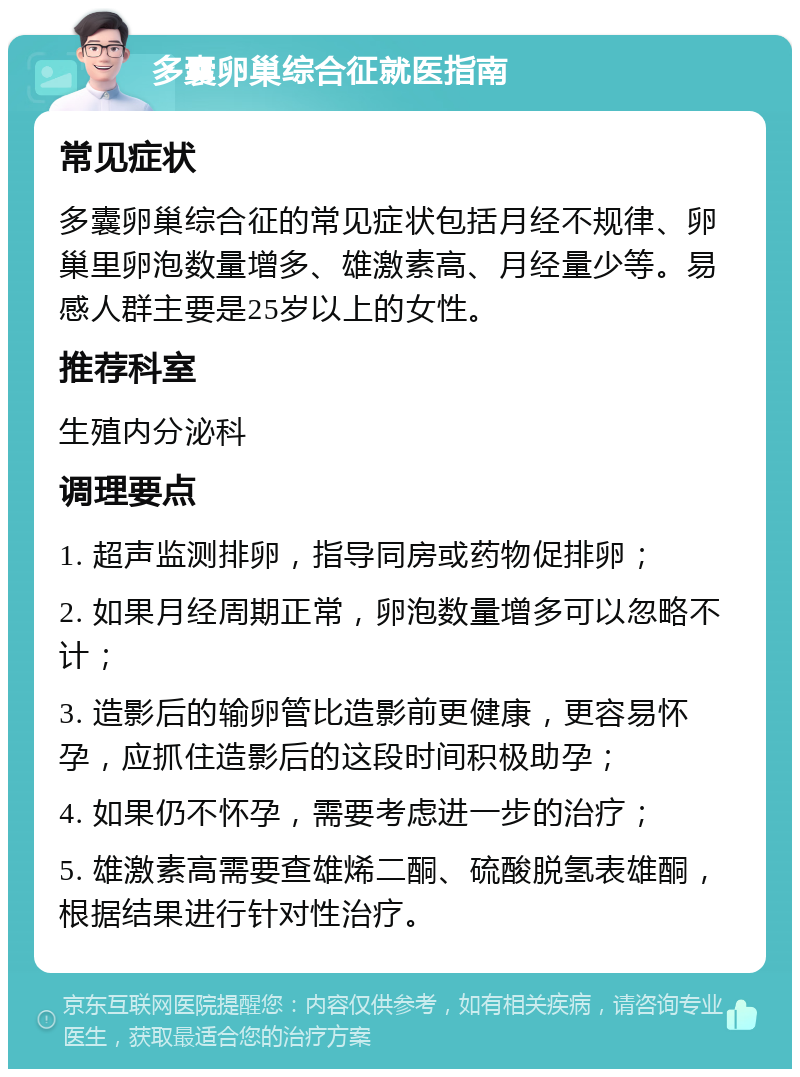 多囊卵巢综合征就医指南 常见症状 多囊卵巢综合征的常见症状包括月经不规律、卵巢里卵泡数量增多、雄激素高、月经量少等。易感人群主要是25岁以上的女性。 推荐科室 生殖内分泌科 调理要点 1. 超声监测排卵，指导同房或药物促排卵； 2. 如果月经周期正常，卵泡数量增多可以忽略不计； 3. 造影后的输卵管比造影前更健康，更容易怀孕，应抓住造影后的这段时间积极助孕； 4. 如果仍不怀孕，需要考虑进一步的治疗； 5. 雄激素高需要查雄烯二酮、硫酸脱氢表雄酮，根据结果进行针对性治疗。