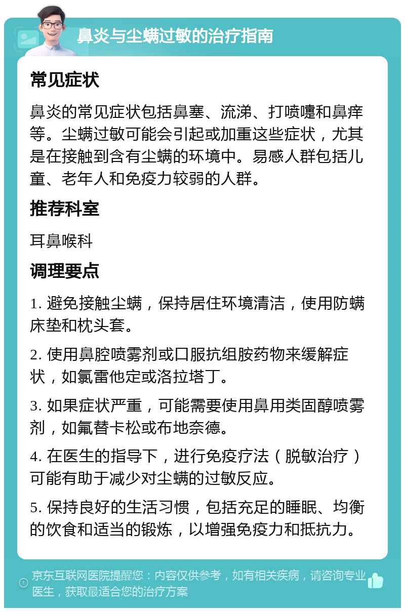 鼻炎与尘螨过敏的治疗指南 常见症状 鼻炎的常见症状包括鼻塞、流涕、打喷嚏和鼻痒等。尘螨过敏可能会引起或加重这些症状，尤其是在接触到含有尘螨的环境中。易感人群包括儿童、老年人和免疫力较弱的人群。 推荐科室 耳鼻喉科 调理要点 1. 避免接触尘螨，保持居住环境清洁，使用防螨床垫和枕头套。 2. 使用鼻腔喷雾剂或口服抗组胺药物来缓解症状，如氯雷他定或洛拉塔丁。 3. 如果症状严重，可能需要使用鼻用类固醇喷雾剂，如氟替卡松或布地奈德。 4. 在医生的指导下，进行免疫疗法（脱敏治疗）可能有助于减少对尘螨的过敏反应。 5. 保持良好的生活习惯，包括充足的睡眠、均衡的饮食和适当的锻炼，以增强免疫力和抵抗力。