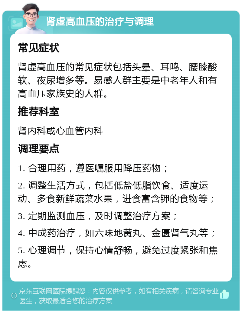 肾虚高血压的治疗与调理 常见症状 肾虚高血压的常见症状包括头晕、耳鸣、腰膝酸软、夜尿增多等。易感人群主要是中老年人和有高血压家族史的人群。 推荐科室 肾内科或心血管内科 调理要点 1. 合理用药，遵医嘱服用降压药物； 2. 调整生活方式，包括低盐低脂饮食、适度运动、多食新鲜蔬菜水果，进食富含钾的食物等； 3. 定期监测血压，及时调整治疗方案； 4. 中成药治疗，如六味地黄丸、金匮肾气丸等； 5. 心理调节，保持心情舒畅，避免过度紧张和焦虑。