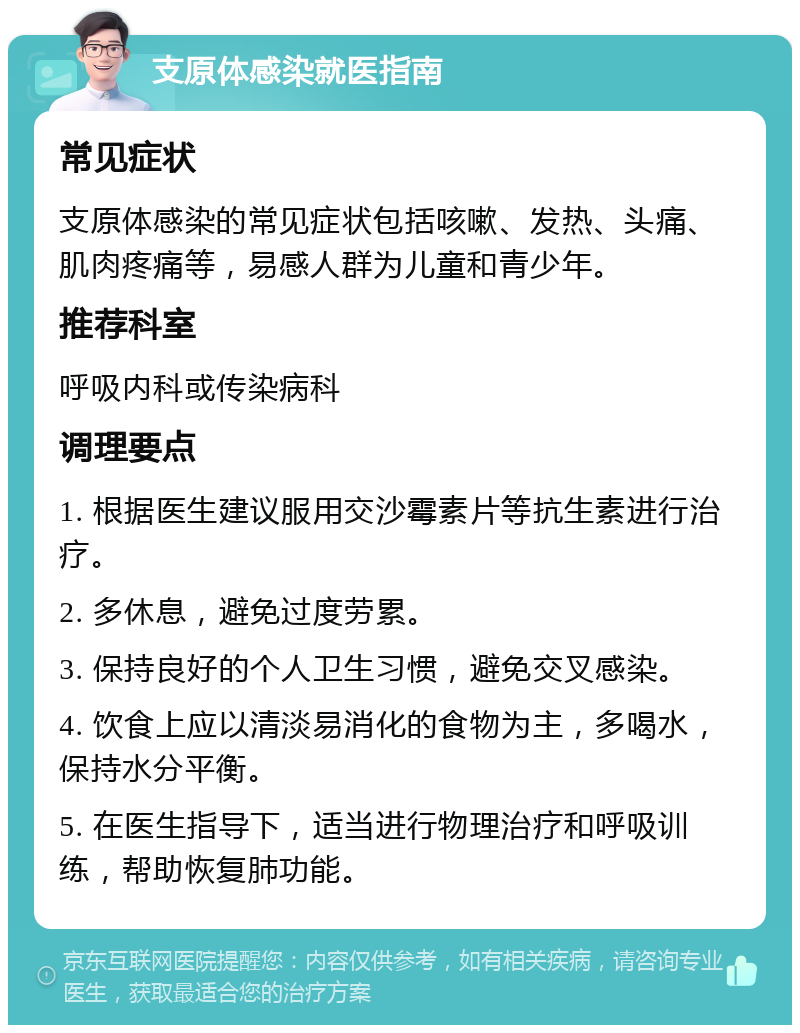 支原体感染就医指南 常见症状 支原体感染的常见症状包括咳嗽、发热、头痛、肌肉疼痛等，易感人群为儿童和青少年。 推荐科室 呼吸内科或传染病科 调理要点 1. 根据医生建议服用交沙霉素片等抗生素进行治疗。 2. 多休息，避免过度劳累。 3. 保持良好的个人卫生习惯，避免交叉感染。 4. 饮食上应以清淡易消化的食物为主，多喝水，保持水分平衡。 5. 在医生指导下，适当进行物理治疗和呼吸训练，帮助恢复肺功能。