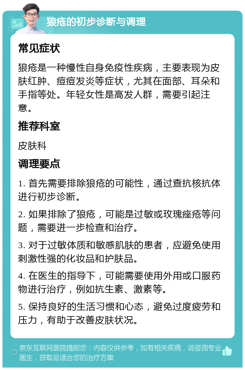 狼疮的初步诊断与调理 常见症状 狼疮是一种慢性自身免疫性疾病，主要表现为皮肤红肿、痘痘发炎等症状，尤其在面部、耳朵和手指等处。年轻女性是高发人群，需要引起注意。 推荐科室 皮肤科 调理要点 1. 首先需要排除狼疮的可能性，通过查抗核抗体进行初步诊断。 2. 如果排除了狼疮，可能是过敏或玫瑰痤疮等问题，需要进一步检查和治疗。 3. 对于过敏体质和敏感肌肤的患者，应避免使用刺激性强的化妆品和护肤品。 4. 在医生的指导下，可能需要使用外用或口服药物进行治疗，例如抗生素、激素等。 5. 保持良好的生活习惯和心态，避免过度疲劳和压力，有助于改善皮肤状况。