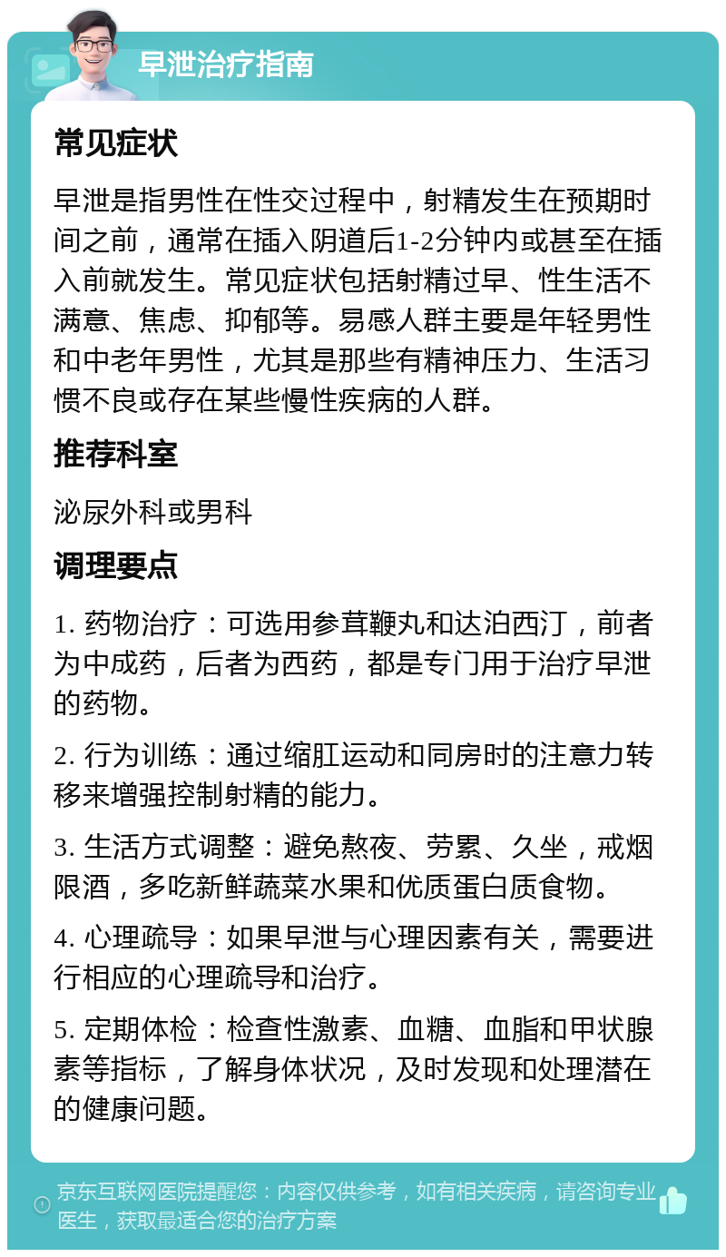 早泄治疗指南 常见症状 早泄是指男性在性交过程中，射精发生在预期时间之前，通常在插入阴道后1-2分钟内或甚至在插入前就发生。常见症状包括射精过早、性生活不满意、焦虑、抑郁等。易感人群主要是年轻男性和中老年男性，尤其是那些有精神压力、生活习惯不良或存在某些慢性疾病的人群。 推荐科室 泌尿外科或男科 调理要点 1. 药物治疗：可选用参茸鞭丸和达泊西汀，前者为中成药，后者为西药，都是专门用于治疗早泄的药物。 2. 行为训练：通过缩肛运动和同房时的注意力转移来增强控制射精的能力。 3. 生活方式调整：避免熬夜、劳累、久坐，戒烟限酒，多吃新鲜蔬菜水果和优质蛋白质食物。 4. 心理疏导：如果早泄与心理因素有关，需要进行相应的心理疏导和治疗。 5. 定期体检：检查性激素、血糖、血脂和甲状腺素等指标，了解身体状况，及时发现和处理潜在的健康问题。