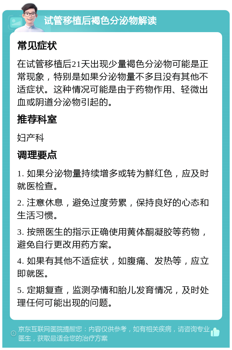 试管移植后褐色分泌物解读 常见症状 在试管移植后21天出现少量褐色分泌物可能是正常现象，特别是如果分泌物量不多且没有其他不适症状。这种情况可能是由于药物作用、轻微出血或阴道分泌物引起的。 推荐科室 妇产科 调理要点 1. 如果分泌物量持续增多或转为鲜红色，应及时就医检查。 2. 注意休息，避免过度劳累，保持良好的心态和生活习惯。 3. 按照医生的指示正确使用黄体酮凝胶等药物，避免自行更改用药方案。 4. 如果有其他不适症状，如腹痛、发热等，应立即就医。 5. 定期复查，监测孕情和胎儿发育情况，及时处理任何可能出现的问题。