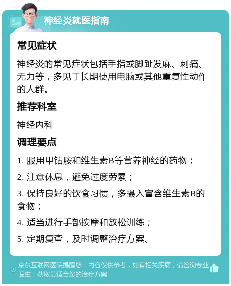 神经炎就医指南 常见症状 神经炎的常见症状包括手指或脚趾发麻、刺痛、无力等，多见于长期使用电脑或其他重复性动作的人群。 推荐科室 神经内科 调理要点 1. 服用甲钴胺和维生素B等营养神经的药物； 2. 注意休息，避免过度劳累； 3. 保持良好的饮食习惯，多摄入富含维生素B的食物； 4. 适当进行手部按摩和放松训练； 5. 定期复查，及时调整治疗方案。