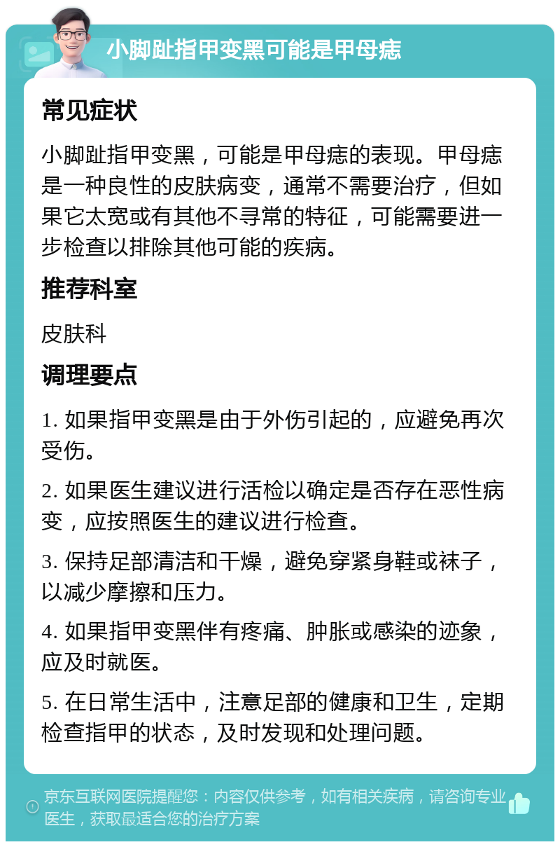 小脚趾指甲变黑可能是甲母痣 常见症状 小脚趾指甲变黑，可能是甲母痣的表现。甲母痣是一种良性的皮肤病变，通常不需要治疗，但如果它太宽或有其他不寻常的特征，可能需要进一步检查以排除其他可能的疾病。 推荐科室 皮肤科 调理要点 1. 如果指甲变黑是由于外伤引起的，应避免再次受伤。 2. 如果医生建议进行活检以确定是否存在恶性病变，应按照医生的建议进行检查。 3. 保持足部清洁和干燥，避免穿紧身鞋或袜子，以减少摩擦和压力。 4. 如果指甲变黑伴有疼痛、肿胀或感染的迹象，应及时就医。 5. 在日常生活中，注意足部的健康和卫生，定期检查指甲的状态，及时发现和处理问题。