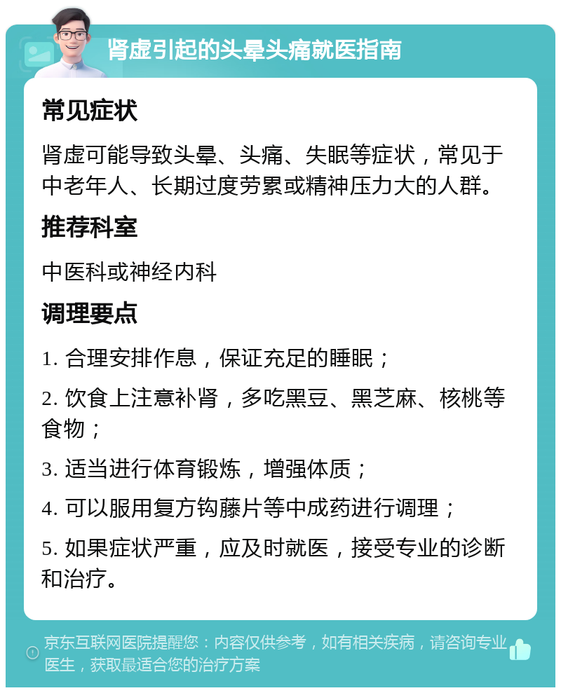 肾虚引起的头晕头痛就医指南 常见症状 肾虚可能导致头晕、头痛、失眠等症状，常见于中老年人、长期过度劳累或精神压力大的人群。 推荐科室 中医科或神经内科 调理要点 1. 合理安排作息，保证充足的睡眠； 2. 饮食上注意补肾，多吃黑豆、黑芝麻、核桃等食物； 3. 适当进行体育锻炼，增强体质； 4. 可以服用复方钩藤片等中成药进行调理； 5. 如果症状严重，应及时就医，接受专业的诊断和治疗。