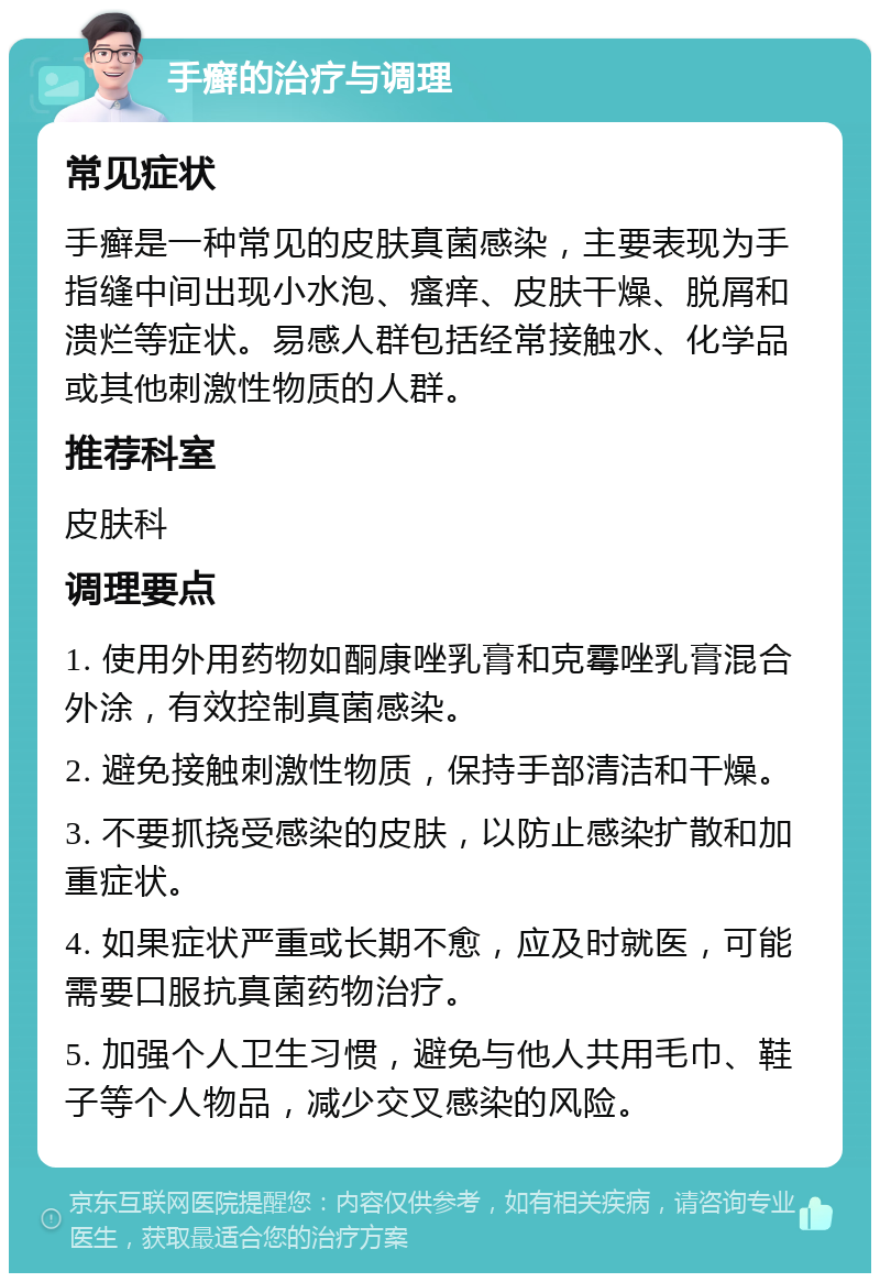 手癣的治疗与调理 常见症状 手癣是一种常见的皮肤真菌感染，主要表现为手指缝中间出现小水泡、瘙痒、皮肤干燥、脱屑和溃烂等症状。易感人群包括经常接触水、化学品或其他刺激性物质的人群。 推荐科室 皮肤科 调理要点 1. 使用外用药物如酮康唑乳膏和克霉唑乳膏混合外涂，有效控制真菌感染。 2. 避免接触刺激性物质，保持手部清洁和干燥。 3. 不要抓挠受感染的皮肤，以防止感染扩散和加重症状。 4. 如果症状严重或长期不愈，应及时就医，可能需要口服抗真菌药物治疗。 5. 加强个人卫生习惯，避免与他人共用毛巾、鞋子等个人物品，减少交叉感染的风险。