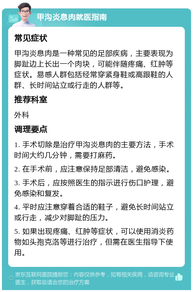 甲沟炎息肉就医指南 常见症状 甲沟炎息肉是一种常见的足部疾病，主要表现为脚趾边上长出一个肉块，可能伴随疼痛、红肿等症状。易感人群包括经常穿紧身鞋或高跟鞋的人群、长时间站立或行走的人群等。 推荐科室 外科 调理要点 1. 手术切除是治疗甲沟炎息肉的主要方法，手术时间大约几分钟，需要打麻药。 2. 在手术前，应注意保持足部清洁，避免感染。 3. 手术后，应按照医生的指示进行伤口护理，避免感染和复发。 4. 平时应注意穿着合适的鞋子，避免长时间站立或行走，减少对脚趾的压力。 5. 如果出现疼痛、红肿等症状，可以使用消炎药物如头孢克洛等进行治疗，但需在医生指导下使用。