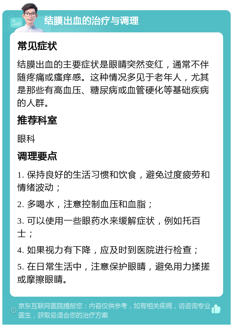 结膜出血的治疗与调理 常见症状 结膜出血的主要症状是眼睛突然变红，通常不伴随疼痛或瘙痒感。这种情况多见于老年人，尤其是那些有高血压、糖尿病或血管硬化等基础疾病的人群。 推荐科室 眼科 调理要点 1. 保持良好的生活习惯和饮食，避免过度疲劳和情绪波动； 2. 多喝水，注意控制血压和血脂； 3. 可以使用一些眼药水来缓解症状，例如托百士； 4. 如果视力有下降，应及时到医院进行检查； 5. 在日常生活中，注意保护眼睛，避免用力揉搓或摩擦眼睛。