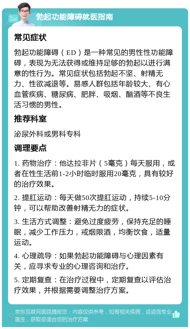 勃起功能障碍就医指南 常见症状 勃起功能障碍（ED）是一种常见的男性性功能障碍，表现为无法获得或维持足够的勃起以进行满意的性行为。常见症状包括勃起不坚、射精无力、性欲减退等。易感人群包括年龄较大、有心血管疾病、糖尿病、肥胖、吸烟、酗酒等不良生活习惯的男性。 推荐科室 泌尿外科或男科专科 调理要点 1. 药物治疗：他达拉非片（5毫克）每天服用，或者在性生活前1-2小时临时服用20毫克，具有较好的治疗效果。 2. 提肛运动：每天做50次提肛运动，持续5-10分钟，可以帮助改善射精无力的症状。 3. 生活方式调整：避免过度疲劳，保持充足的睡眠，减少工作压力，戒烟限酒，均衡饮食，适量运动。 4. 心理疏导：如果勃起功能障碍与心理因素有关，应寻求专业的心理咨询和治疗。 5. 定期复查：在治疗过程中，定期复查以评估治疗效果，并根据需要调整治疗方案。