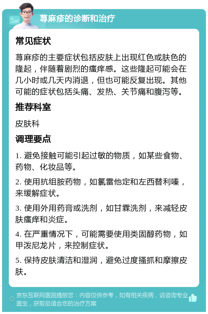 荨麻疹的诊断和治疗 常见症状 荨麻疹的主要症状包括皮肤上出现红色或肤色的隆起，伴随着剧烈的瘙痒感。这些隆起可能会在几小时或几天内消退，但也可能反复出现。其他可能的症状包括头痛、发热、关节痛和腹泻等。 推荐科室 皮肤科 调理要点 1. 避免接触可能引起过敏的物质，如某些食物、药物、化妆品等。 2. 使用抗组胺药物，如氯雷他定和左西替利嗪，来缓解症状。 3. 使用外用药膏或洗剂，如甘霖洗剂，来减轻皮肤瘙痒和炎症。 4. 在严重情况下，可能需要使用类固醇药物，如甲泼尼龙片，来控制症状。 5. 保持皮肤清洁和湿润，避免过度搔抓和摩擦皮肤。