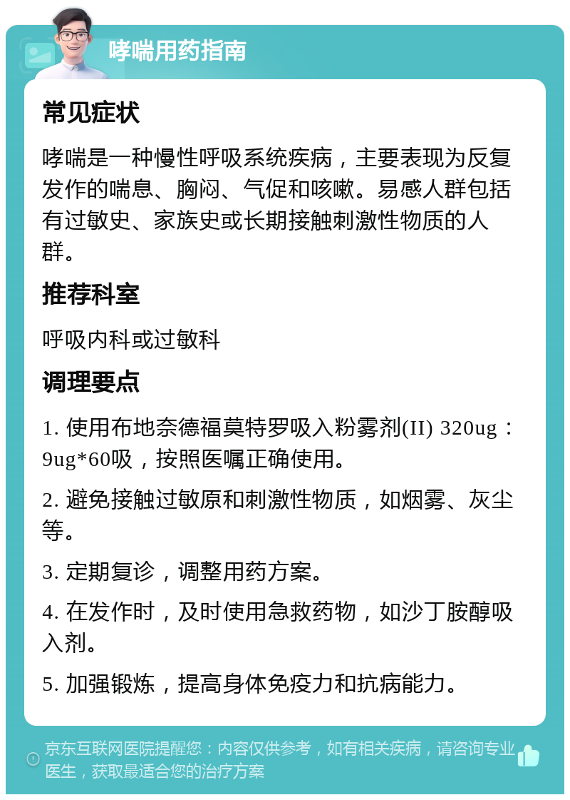 哮喘用药指南 常见症状 哮喘是一种慢性呼吸系统疾病，主要表现为反复发作的喘息、胸闷、气促和咳嗽。易感人群包括有过敏史、家族史或长期接触刺激性物质的人群。 推荐科室 呼吸内科或过敏科 调理要点 1. 使用布地奈德福莫特罗吸入粉雾剂(II) 320ug：9ug*60吸，按照医嘱正确使用。 2. 避免接触过敏原和刺激性物质，如烟雾、灰尘等。 3. 定期复诊，调整用药方案。 4. 在发作时，及时使用急救药物，如沙丁胺醇吸入剂。 5. 加强锻炼，提高身体免疫力和抗病能力。