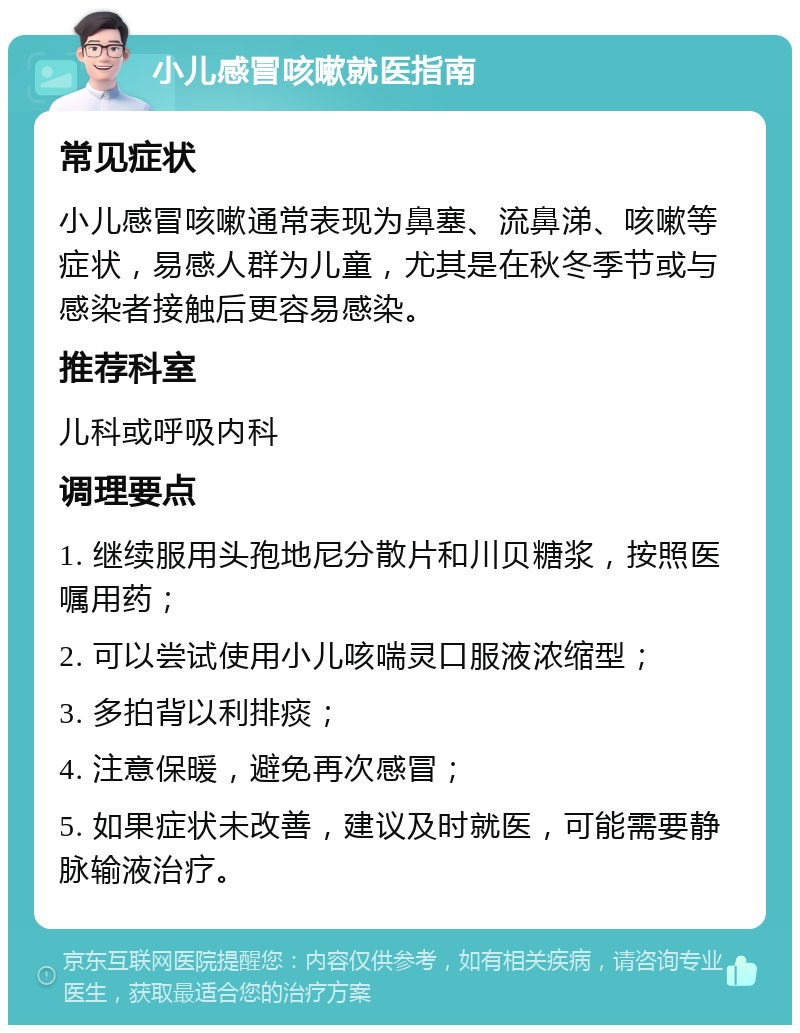 小儿感冒咳嗽就医指南 常见症状 小儿感冒咳嗽通常表现为鼻塞、流鼻涕、咳嗽等症状，易感人群为儿童，尤其是在秋冬季节或与感染者接触后更容易感染。 推荐科室 儿科或呼吸内科 调理要点 1. 继续服用头孢地尼分散片和川贝糖浆，按照医嘱用药； 2. 可以尝试使用小儿咳喘灵口服液浓缩型； 3. 多拍背以利排痰； 4. 注意保暖，避免再次感冒； 5. 如果症状未改善，建议及时就医，可能需要静脉输液治疗。