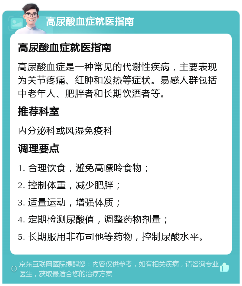 高尿酸血症就医指南 高尿酸血症就医指南 高尿酸血症是一种常见的代谢性疾病，主要表现为关节疼痛、红肿和发热等症状。易感人群包括中老年人、肥胖者和长期饮酒者等。 推荐科室 内分泌科或风湿免疫科 调理要点 1. 合理饮食，避免高嘌呤食物； 2. 控制体重，减少肥胖； 3. 适量运动，增强体质； 4. 定期检测尿酸值，调整药物剂量； 5. 长期服用非布司他等药物，控制尿酸水平。