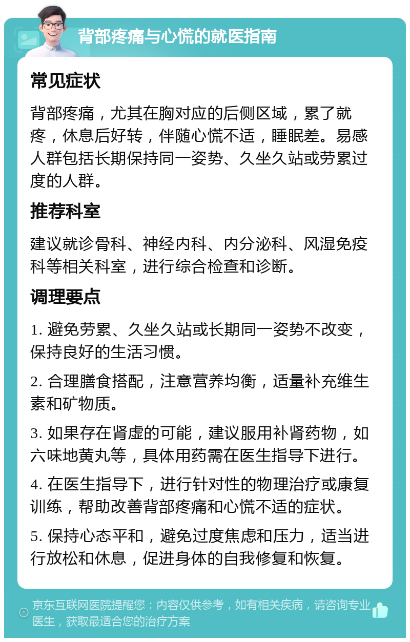 背部疼痛与心慌的就医指南 常见症状 背部疼痛，尤其在胸对应的后侧区域，累了就疼，休息后好转，伴随心慌不适，睡眠差。易感人群包括长期保持同一姿势、久坐久站或劳累过度的人群。 推荐科室 建议就诊骨科、神经内科、内分泌科、风湿免疫科等相关科室，进行综合检查和诊断。 调理要点 1. 避免劳累、久坐久站或长期同一姿势不改变，保持良好的生活习惯。 2. 合理膳食搭配，注意营养均衡，适量补充维生素和矿物质。 3. 如果存在肾虚的可能，建议服用补肾药物，如六味地黄丸等，具体用药需在医生指导下进行。 4. 在医生指导下，进行针对性的物理治疗或康复训练，帮助改善背部疼痛和心慌不适的症状。 5. 保持心态平和，避免过度焦虑和压力，适当进行放松和休息，促进身体的自我修复和恢复。