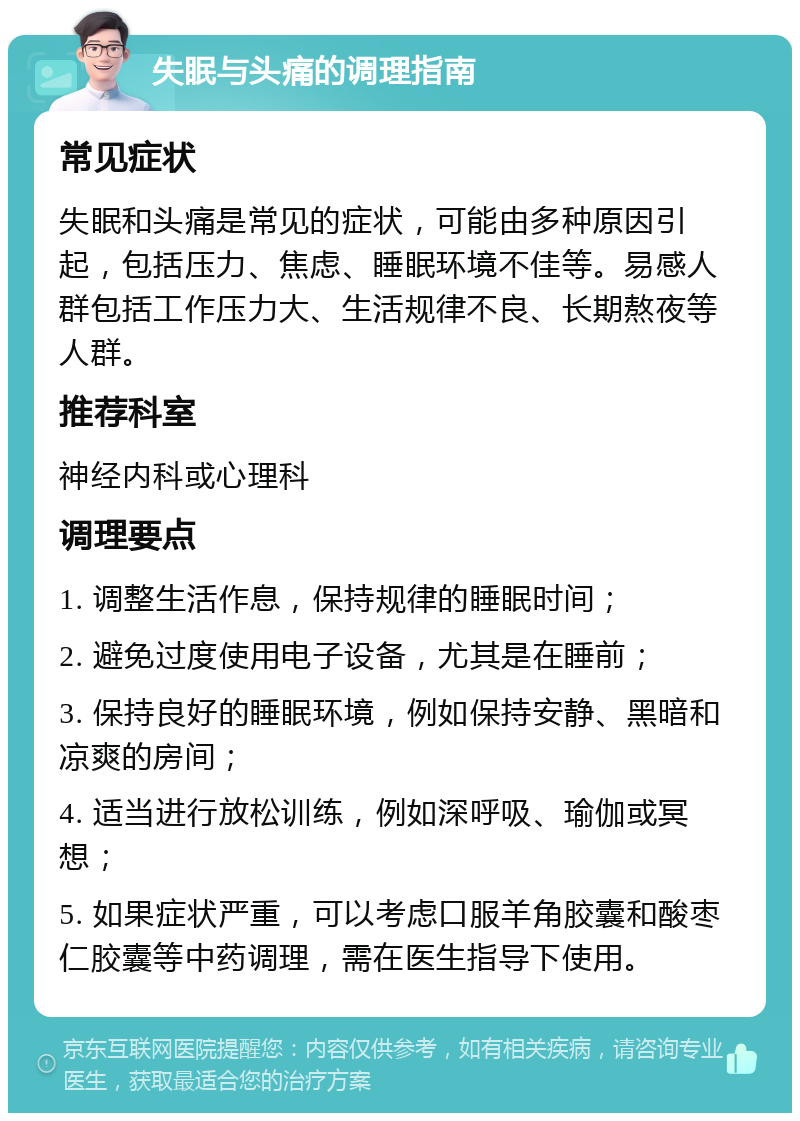 失眠与头痛的调理指南 常见症状 失眠和头痛是常见的症状，可能由多种原因引起，包括压力、焦虑、睡眠环境不佳等。易感人群包括工作压力大、生活规律不良、长期熬夜等人群。 推荐科室 神经内科或心理科 调理要点 1. 调整生活作息，保持规律的睡眠时间； 2. 避免过度使用电子设备，尤其是在睡前； 3. 保持良好的睡眠环境，例如保持安静、黑暗和凉爽的房间； 4. 适当进行放松训练，例如深呼吸、瑜伽或冥想； 5. 如果症状严重，可以考虑口服羊角胶囊和酸枣仁胶囊等中药调理，需在医生指导下使用。