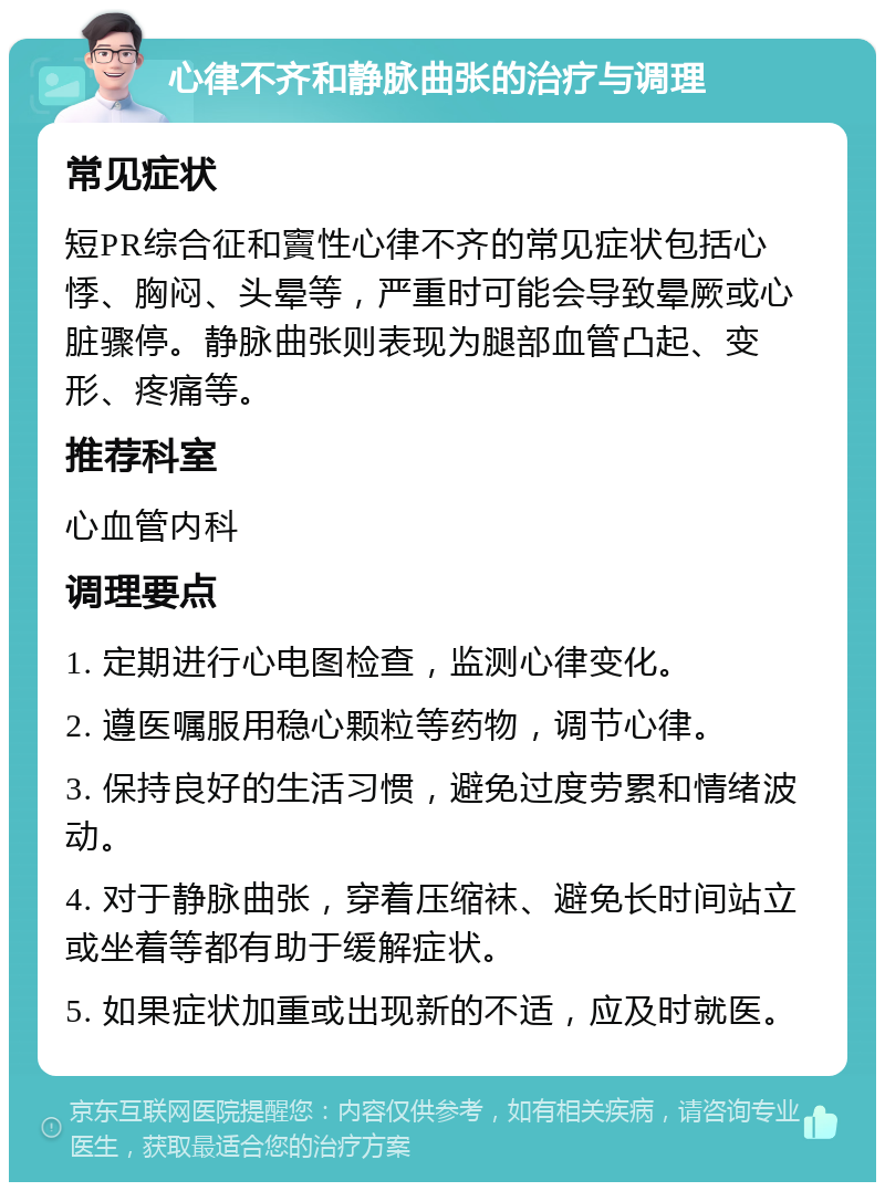 心律不齐和静脉曲张的治疗与调理 常见症状 短PR综合征和竇性心律不齐的常见症状包括心悸、胸闷、头晕等，严重时可能会导致晕厥或心脏骤停。静脉曲张则表现为腿部血管凸起、变形、疼痛等。 推荐科室 心血管内科 调理要点 1. 定期进行心电图检查，监测心律变化。 2. 遵医嘱服用稳心颗粒等药物，调节心律。 3. 保持良好的生活习惯，避免过度劳累和情绪波动。 4. 对于静脉曲张，穿着压缩袜、避免长时间站立或坐着等都有助于缓解症状。 5. 如果症状加重或出现新的不适，应及时就医。