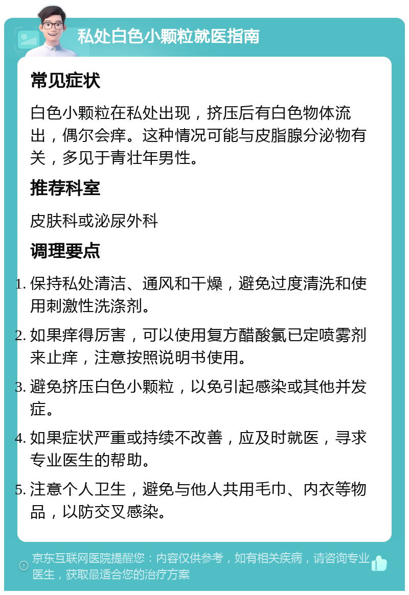 私处白色小颗粒就医指南 常见症状 白色小颗粒在私处出现，挤压后有白色物体流出，偶尔会痒。这种情况可能与皮脂腺分泌物有关，多见于青壮年男性。 推荐科室 皮肤科或泌尿外科 调理要点 保持私处清洁、通风和干燥，避免过度清洗和使用刺激性洗涤剂。 如果痒得厉害，可以使用复方醋酸氯已定喷雾剂来止痒，注意按照说明书使用。 避免挤压白色小颗粒，以免引起感染或其他并发症。 如果症状严重或持续不改善，应及时就医，寻求专业医生的帮助。 注意个人卫生，避免与他人共用毛巾、内衣等物品，以防交叉感染。