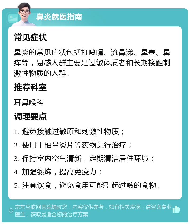 鼻炎就医指南 常见症状 鼻炎的常见症状包括打喷嚏、流鼻涕、鼻塞、鼻痒等，易感人群主要是过敏体质者和长期接触刺激性物质的人群。 推荐科室 耳鼻喉科 调理要点 1. 避免接触过敏原和刺激性物质； 2. 使用千柏鼻炎片等药物进行治疗； 3. 保持室内空气清新，定期清洁居住环境； 4. 加强锻炼，提高免疫力； 5. 注意饮食，避免食用可能引起过敏的食物。