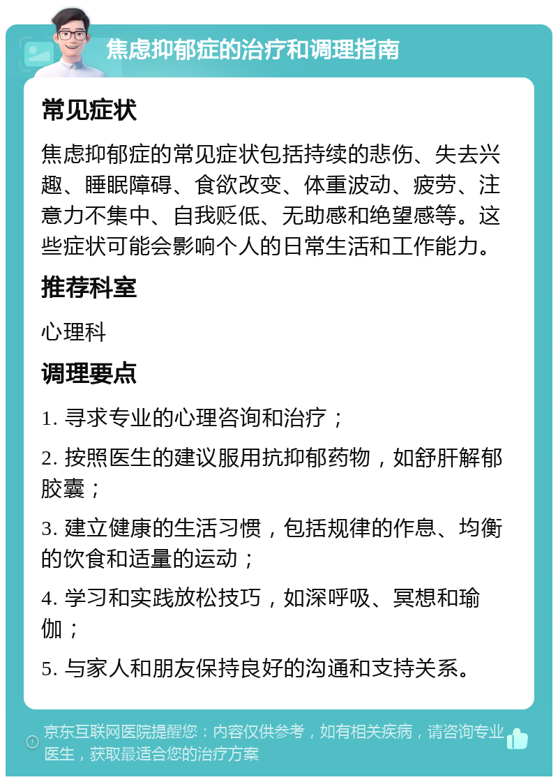 焦虑抑郁症的治疗和调理指南 常见症状 焦虑抑郁症的常见症状包括持续的悲伤、失去兴趣、睡眠障碍、食欲改变、体重波动、疲劳、注意力不集中、自我贬低、无助感和绝望感等。这些症状可能会影响个人的日常生活和工作能力。 推荐科室 心理科 调理要点 1. 寻求专业的心理咨询和治疗； 2. 按照医生的建议服用抗抑郁药物，如舒肝解郁胶囊； 3. 建立健康的生活习惯，包括规律的作息、均衡的饮食和适量的运动； 4. 学习和实践放松技巧，如深呼吸、冥想和瑜伽； 5. 与家人和朋友保持良好的沟通和支持关系。