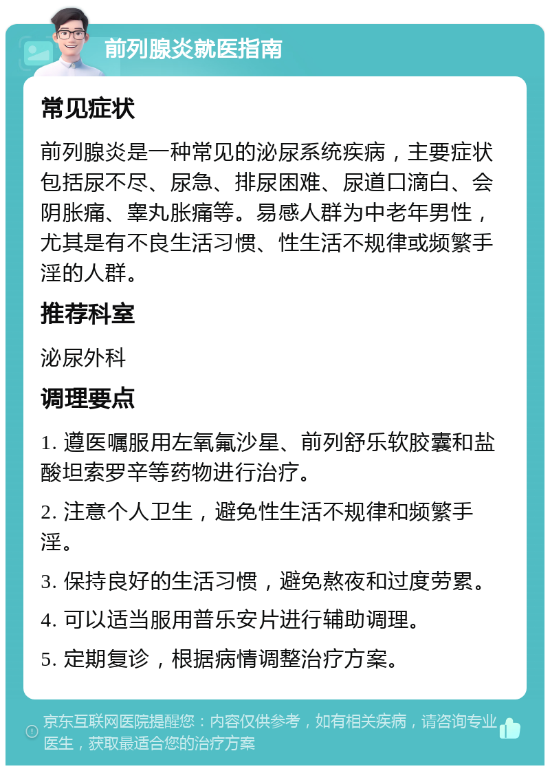 前列腺炎就医指南 常见症状 前列腺炎是一种常见的泌尿系统疾病，主要症状包括尿不尽、尿急、排尿困难、尿道口滴白、会阴胀痛、睾丸胀痛等。易感人群为中老年男性，尤其是有不良生活习惯、性生活不规律或频繁手淫的人群。 推荐科室 泌尿外科 调理要点 1. 遵医嘱服用左氧氟沙星、前列舒乐软胶囊和盐酸坦索罗辛等药物进行治疗。 2. 注意个人卫生，避免性生活不规律和频繁手淫。 3. 保持良好的生活习惯，避免熬夜和过度劳累。 4. 可以适当服用普乐安片进行辅助调理。 5. 定期复诊，根据病情调整治疗方案。