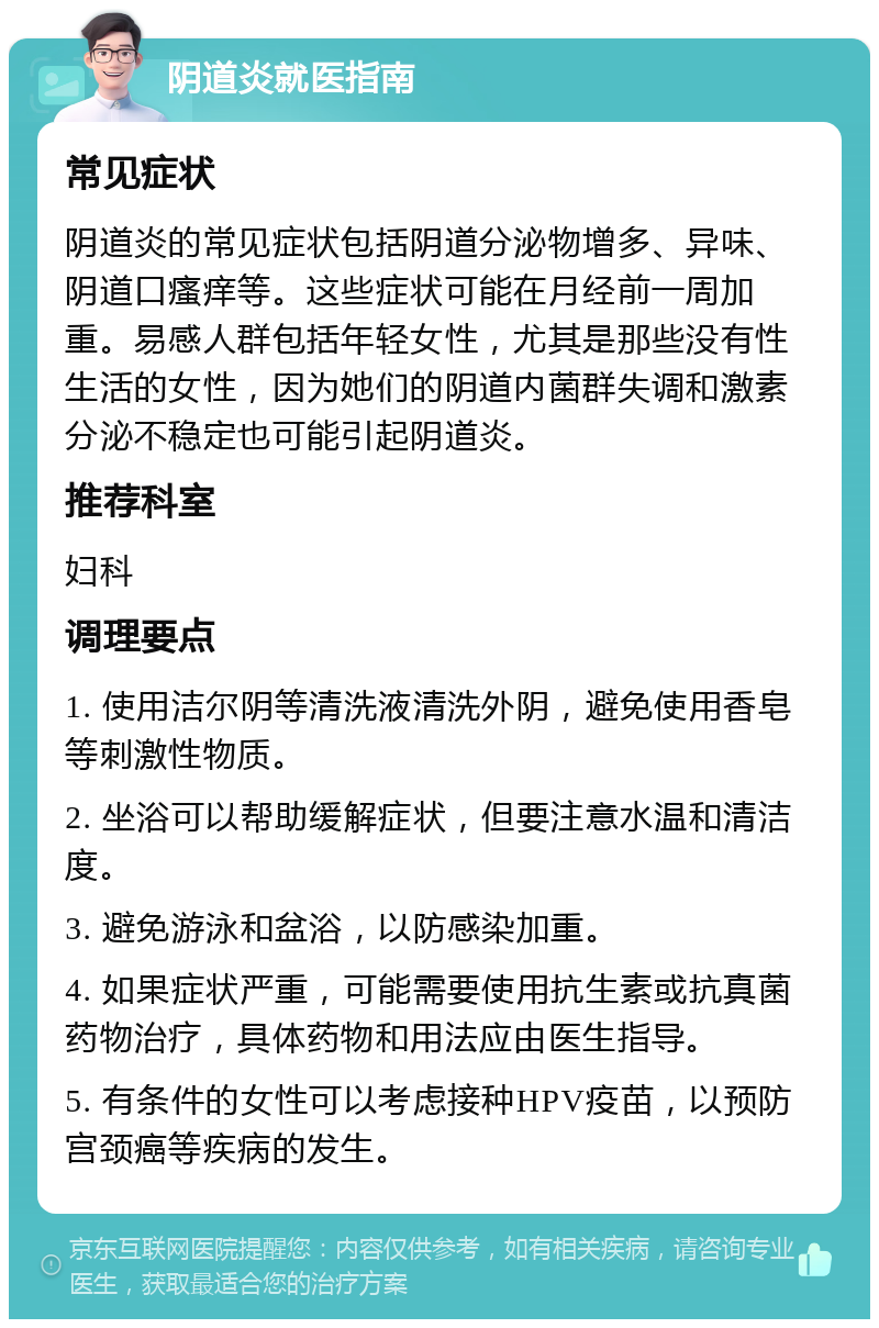 阴道炎就医指南 常见症状 阴道炎的常见症状包括阴道分泌物增多、异味、阴道口瘙痒等。这些症状可能在月经前一周加重。易感人群包括年轻女性，尤其是那些没有性生活的女性，因为她们的阴道内菌群失调和激素分泌不稳定也可能引起阴道炎。 推荐科室 妇科 调理要点 1. 使用洁尔阴等清洗液清洗外阴，避免使用香皂等刺激性物质。 2. 坐浴可以帮助缓解症状，但要注意水温和清洁度。 3. 避免游泳和盆浴，以防感染加重。 4. 如果症状严重，可能需要使用抗生素或抗真菌药物治疗，具体药物和用法应由医生指导。 5. 有条件的女性可以考虑接种HPV疫苗，以预防宫颈癌等疾病的发生。