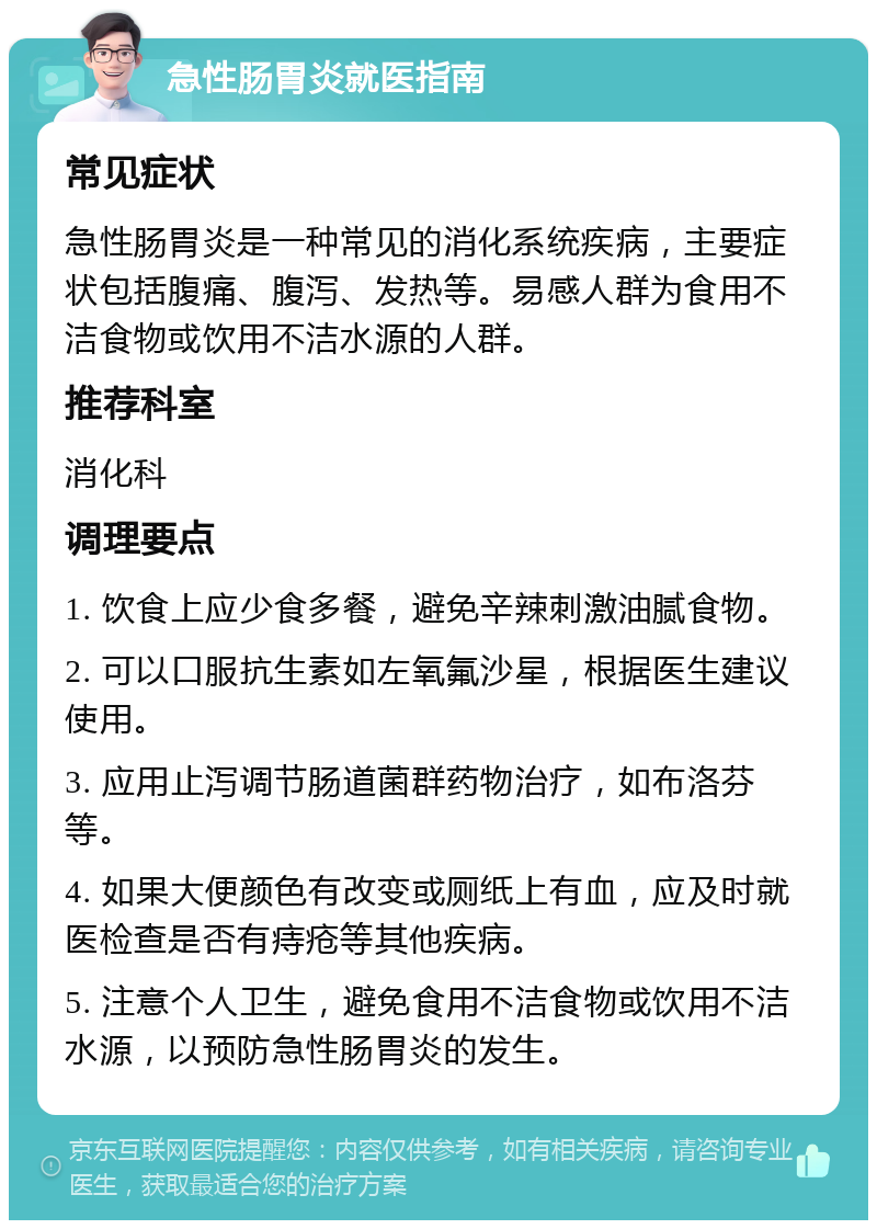 急性肠胃炎就医指南 常见症状 急性肠胃炎是一种常见的消化系统疾病，主要症状包括腹痛、腹泻、发热等。易感人群为食用不洁食物或饮用不洁水源的人群。 推荐科室 消化科 调理要点 1. 饮食上应少食多餐，避免辛辣刺激油腻食物。 2. 可以口服抗生素如左氧氟沙星，根据医生建议使用。 3. 应用止泻调节肠道菌群药物治疗，如布洛芬等。 4. 如果大便颜色有改变或厕纸上有血，应及时就医检查是否有痔疮等其他疾病。 5. 注意个人卫生，避免食用不洁食物或饮用不洁水源，以预防急性肠胃炎的发生。