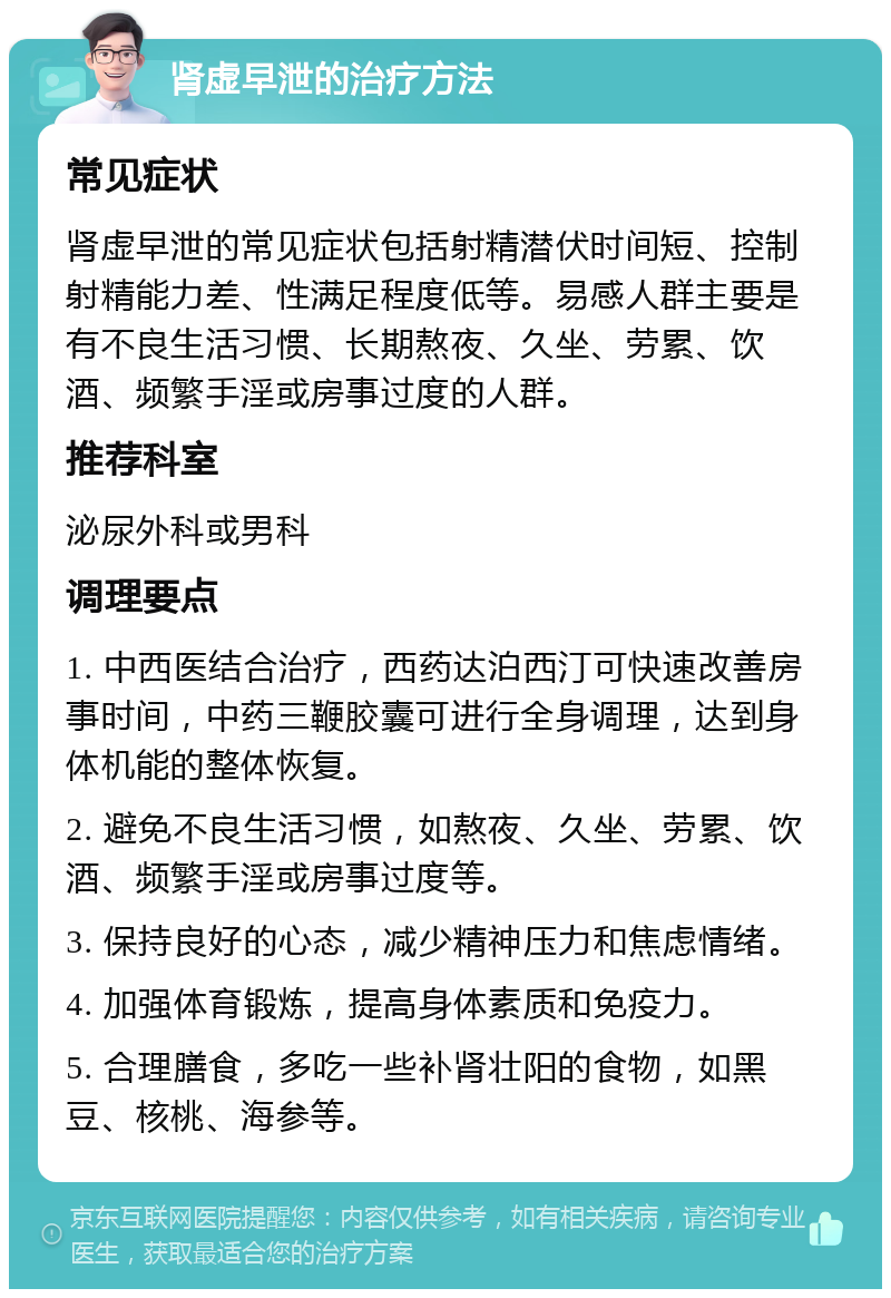 肾虚早泄的治疗方法 常见症状 肾虚早泄的常见症状包括射精潜伏时间短、控制射精能力差、性满足程度低等。易感人群主要是有不良生活习惯、长期熬夜、久坐、劳累、饮酒、频繁手淫或房事过度的人群。 推荐科室 泌尿外科或男科 调理要点 1. 中西医结合治疗，西药达泊西汀可快速改善房事时间，中药三鞭胶囊可进行全身调理，达到身体机能的整体恢复。 2. 避免不良生活习惯，如熬夜、久坐、劳累、饮酒、频繁手淫或房事过度等。 3. 保持良好的心态，减少精神压力和焦虑情绪。 4. 加强体育锻炼，提高身体素质和免疫力。 5. 合理膳食，多吃一些补肾壮阳的食物，如黑豆、核桃、海参等。