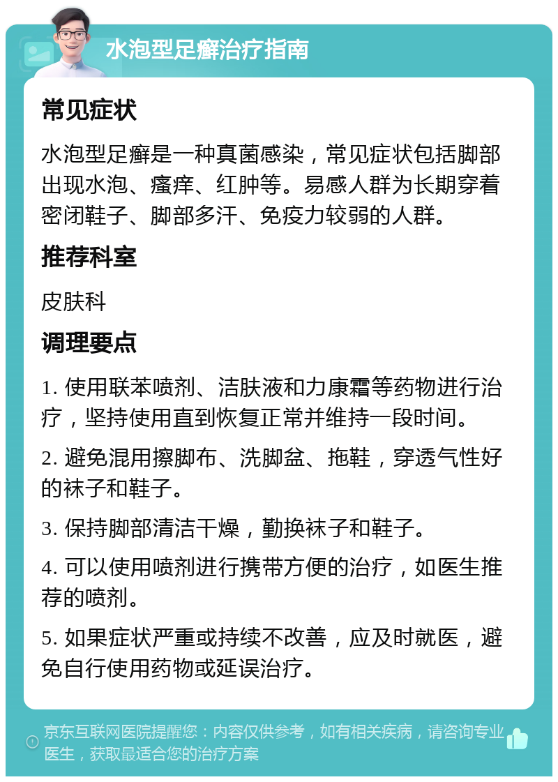 水泡型足癣治疗指南 常见症状 水泡型足癣是一种真菌感染，常见症状包括脚部出现水泡、瘙痒、红肿等。易感人群为长期穿着密闭鞋子、脚部多汗、免疫力较弱的人群。 推荐科室 皮肤科 调理要点 1. 使用联苯喷剂、洁肤液和力康霜等药物进行治疗，坚持使用直到恢复正常并维持一段时间。 2. 避免混用擦脚布、洗脚盆、拖鞋，穿透气性好的袜子和鞋子。 3. 保持脚部清洁干燥，勤换袜子和鞋子。 4. 可以使用喷剂进行携带方便的治疗，如医生推荐的喷剂。 5. 如果症状严重或持续不改善，应及时就医，避免自行使用药物或延误治疗。