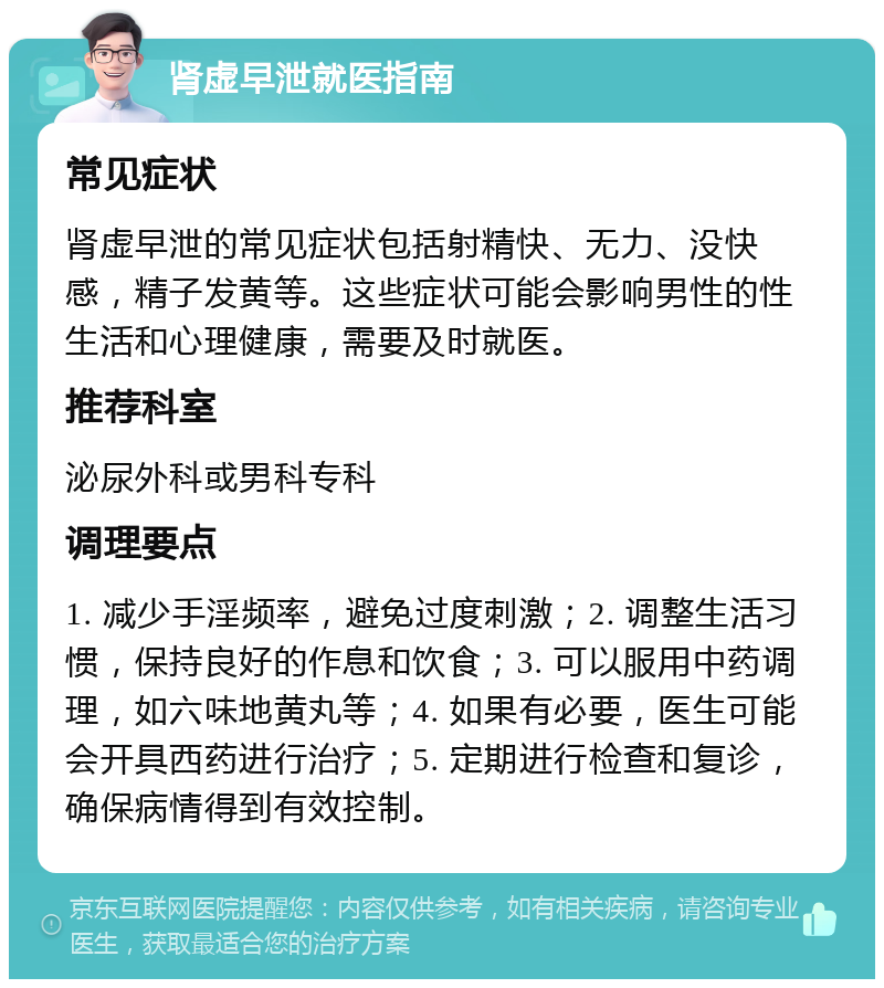 肾虚早泄就医指南 常见症状 肾虚早泄的常见症状包括射精快、无力、没快感，精子发黄等。这些症状可能会影响男性的性生活和心理健康，需要及时就医。 推荐科室 泌尿外科或男科专科 调理要点 1. 减少手淫频率，避免过度刺激；2. 调整生活习惯，保持良好的作息和饮食；3. 可以服用中药调理，如六味地黄丸等；4. 如果有必要，医生可能会开具西药进行治疗；5. 定期进行检查和复诊，确保病情得到有效控制。