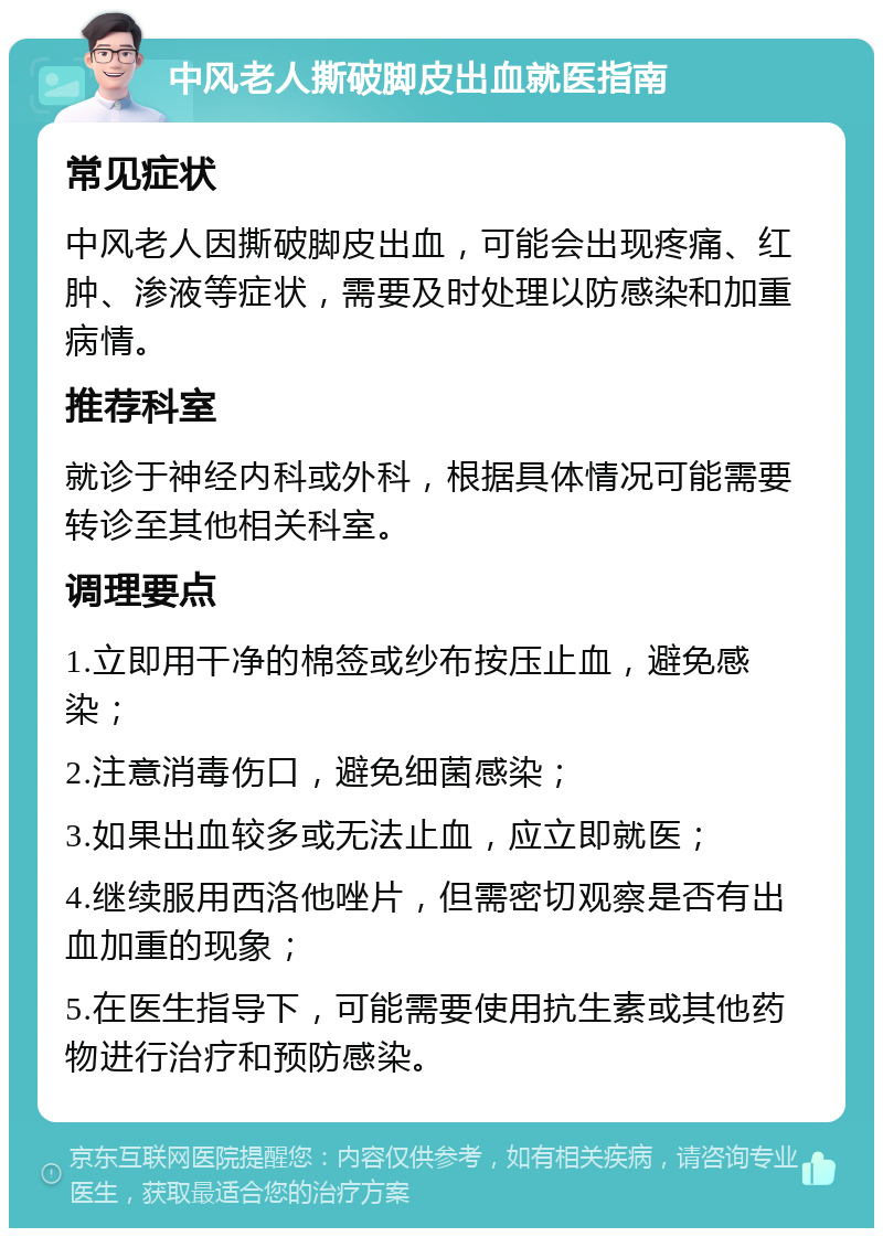 中风老人撕破脚皮出血就医指南 常见症状 中风老人因撕破脚皮出血，可能会出现疼痛、红肿、渗液等症状，需要及时处理以防感染和加重病情。 推荐科室 就诊于神经内科或外科，根据具体情况可能需要转诊至其他相关科室。 调理要点 1.立即用干净的棉签或纱布按压止血，避免感染； 2.注意消毒伤口，避免细菌感染； 3.如果出血较多或无法止血，应立即就医； 4.继续服用西洛他唑片，但需密切观察是否有出血加重的现象； 5.在医生指导下，可能需要使用抗生素或其他药物进行治疗和预防感染。