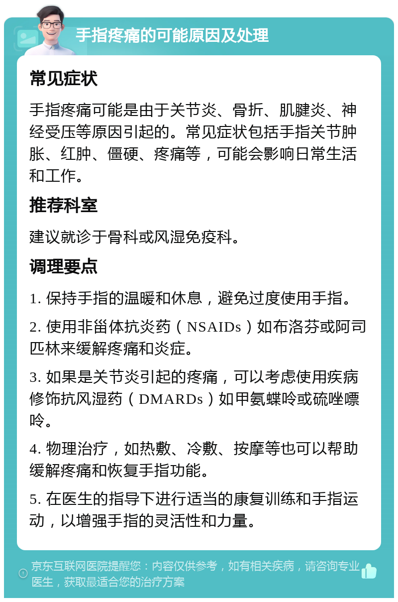 手指疼痛的可能原因及处理 常见症状 手指疼痛可能是由于关节炎、骨折、肌腱炎、神经受压等原因引起的。常见症状包括手指关节肿胀、红肿、僵硬、疼痛等，可能会影响日常生活和工作。 推荐科室 建议就诊于骨科或风湿免疫科。 调理要点 1. 保持手指的温暖和休息，避免过度使用手指。 2. 使用非甾体抗炎药（NSAIDs）如布洛芬或阿司匹林来缓解疼痛和炎症。 3. 如果是关节炎引起的疼痛，可以考虑使用疾病修饰抗风湿药（DMARDs）如甲氨蝶呤或硫唑嘌呤。 4. 物理治疗，如热敷、冷敷、按摩等也可以帮助缓解疼痛和恢复手指功能。 5. 在医生的指导下进行适当的康复训练和手指运动，以增强手指的灵活性和力量。