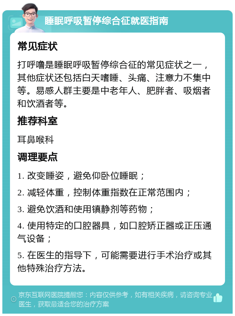 睡眠呼吸暂停综合征就医指南 常见症状 打呼噜是睡眠呼吸暂停综合征的常见症状之一，其他症状还包括白天嗜睡、头痛、注意力不集中等。易感人群主要是中老年人、肥胖者、吸烟者和饮酒者等。 推荐科室 耳鼻喉科 调理要点 1. 改变睡姿，避免仰卧位睡眠； 2. 减轻体重，控制体重指数在正常范围内； 3. 避免饮酒和使用镇静剂等药物； 4. 使用特定的口腔器具，如口腔矫正器或正压通气设备； 5. 在医生的指导下，可能需要进行手术治疗或其他特殊治疗方法。