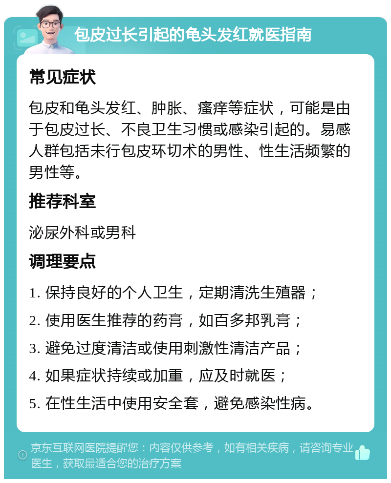 包皮过长引起的龟头发红就医指南 常见症状 包皮和龟头发红、肿胀、瘙痒等症状，可能是由于包皮过长、不良卫生习惯或感染引起的。易感人群包括未行包皮环切术的男性、性生活频繁的男性等。 推荐科室 泌尿外科或男科 调理要点 1. 保持良好的个人卫生，定期清洗生殖器； 2. 使用医生推荐的药膏，如百多邦乳膏； 3. 避免过度清洁或使用刺激性清洁产品； 4. 如果症状持续或加重，应及时就医； 5. 在性生活中使用安全套，避免感染性病。