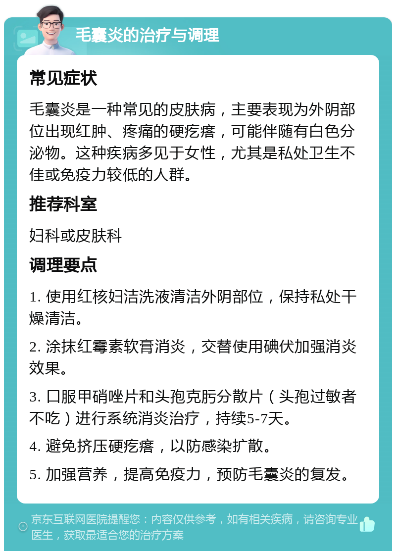 毛囊炎的治疗与调理 常见症状 毛囊炎是一种常见的皮肤病，主要表现为外阴部位出现红肿、疼痛的硬疙瘩，可能伴随有白色分泌物。这种疾病多见于女性，尤其是私处卫生不佳或免疫力较低的人群。 推荐科室 妇科或皮肤科 调理要点 1. 使用红核妇洁洗液清洁外阴部位，保持私处干燥清洁。 2. 涂抹红霉素软膏消炎，交替使用碘伏加强消炎效果。 3. 口服甲硝唑片和头孢克肟分散片（头孢过敏者不吃）进行系统消炎治疗，持续5-7天。 4. 避免挤压硬疙瘩，以防感染扩散。 5. 加强营养，提高免疫力，预防毛囊炎的复发。