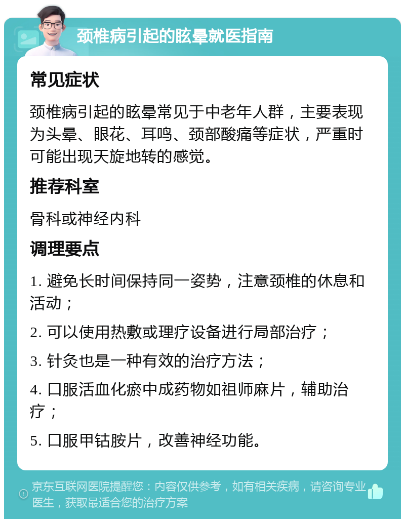 颈椎病引起的眩晕就医指南 常见症状 颈椎病引起的眩晕常见于中老年人群，主要表现为头晕、眼花、耳鸣、颈部酸痛等症状，严重时可能出现天旋地转的感觉。 推荐科室 骨科或神经内科 调理要点 1. 避免长时间保持同一姿势，注意颈椎的休息和活动； 2. 可以使用热敷或理疗设备进行局部治疗； 3. 针灸也是一种有效的治疗方法； 4. 口服活血化瘀中成药物如祖师麻片，辅助治疗； 5. 口服甲钴胺片，改善神经功能。