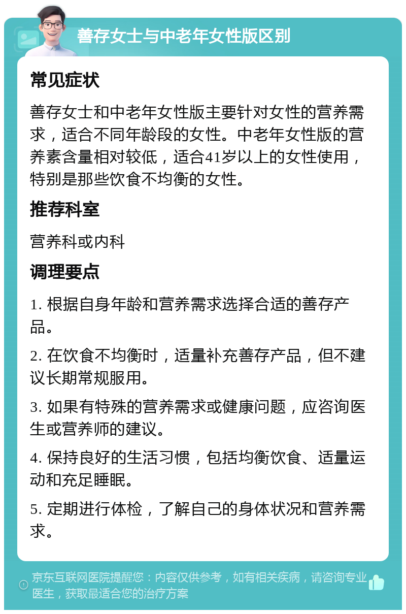 善存女士与中老年女性版区别 常见症状 善存女士和中老年女性版主要针对女性的营养需求，适合不同年龄段的女性。中老年女性版的营养素含量相对较低，适合41岁以上的女性使用，特别是那些饮食不均衡的女性。 推荐科室 营养科或内科 调理要点 1. 根据自身年龄和营养需求选择合适的善存产品。 2. 在饮食不均衡时，适量补充善存产品，但不建议长期常规服用。 3. 如果有特殊的营养需求或健康问题，应咨询医生或营养师的建议。 4. 保持良好的生活习惯，包括均衡饮食、适量运动和充足睡眠。 5. 定期进行体检，了解自己的身体状况和营养需求。