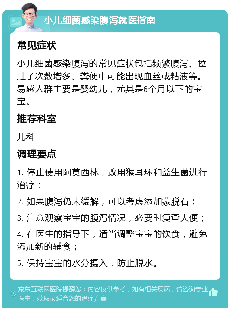 小儿细菌感染腹泻就医指南 常见症状 小儿细菌感染腹泻的常见症状包括频繁腹泻、拉肚子次数增多、粪便中可能出现血丝或粘液等。易感人群主要是婴幼儿，尤其是6个月以下的宝宝。 推荐科室 儿科 调理要点 1. 停止使用阿莫西林，改用猴耳环和益生菌进行治疗； 2. 如果腹泻仍未缓解，可以考虑添加蒙脱石； 3. 注意观察宝宝的腹泻情况，必要时复查大便； 4. 在医生的指导下，适当调整宝宝的饮食，避免添加新的辅食； 5. 保持宝宝的水分摄入，防止脱水。