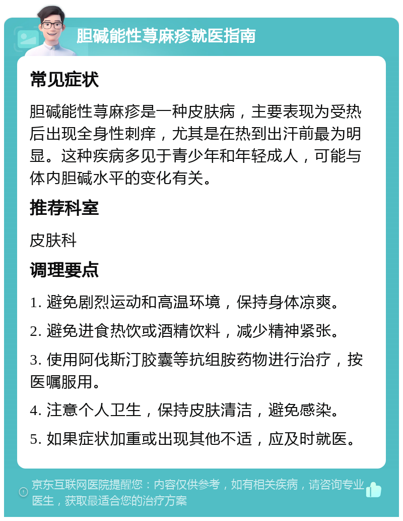 胆碱能性荨麻疹就医指南 常见症状 胆碱能性荨麻疹是一种皮肤病，主要表现为受热后出现全身性刺痒，尤其是在热到出汗前最为明显。这种疾病多见于青少年和年轻成人，可能与体内胆碱水平的变化有关。 推荐科室 皮肤科 调理要点 1. 避免剧烈运动和高温环境，保持身体凉爽。 2. 避免进食热饮或酒精饮料，减少精神紧张。 3. 使用阿伐斯汀胶囊等抗组胺药物进行治疗，按医嘱服用。 4. 注意个人卫生，保持皮肤清洁，避免感染。 5. 如果症状加重或出现其他不适，应及时就医。