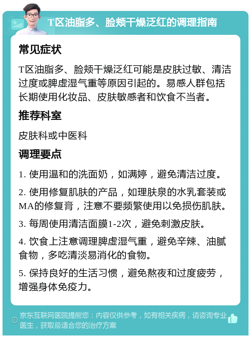 T区油脂多、脸颊干燥泛红的调理指南 常见症状 T区油脂多、脸颊干燥泛红可能是皮肤过敏、清洁过度或脾虚湿气重等原因引起的。易感人群包括长期使用化妆品、皮肤敏感者和饮食不当者。 推荐科室 皮肤科或中医科 调理要点 1. 使用温和的洗面奶，如满婷，避免清洁过度。 2. 使用修复肌肤的产品，如理肤泉的水乳套装或MA的修复膏，注意不要频繁使用以免损伤肌肤。 3. 每周使用清洁面膜1-2次，避免刺激皮肤。 4. 饮食上注意调理脾虚湿气重，避免辛辣、油腻食物，多吃清淡易消化的食物。 5. 保持良好的生活习惯，避免熬夜和过度疲劳，增强身体免疫力。