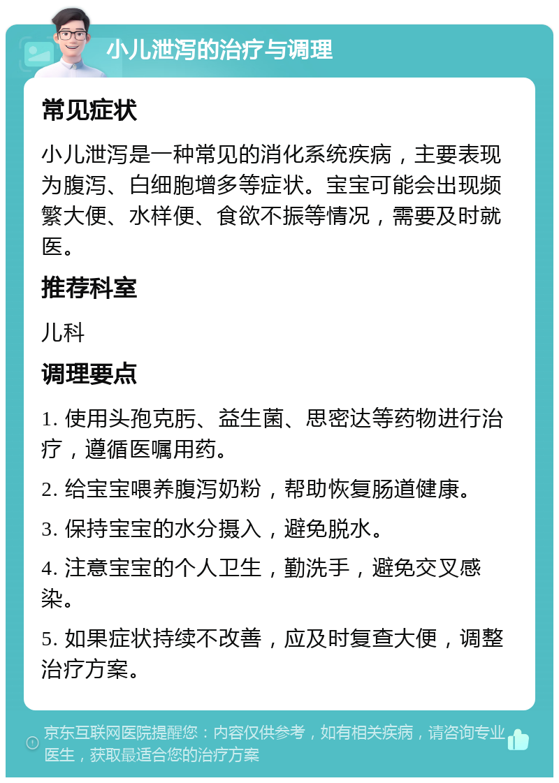 小儿泄泻的治疗与调理 常见症状 小儿泄泻是一种常见的消化系统疾病，主要表现为腹泻、白细胞增多等症状。宝宝可能会出现频繁大便、水样便、食欲不振等情况，需要及时就医。 推荐科室 儿科 调理要点 1. 使用头孢克肟、益生菌、思密达等药物进行治疗，遵循医嘱用药。 2. 给宝宝喂养腹泻奶粉，帮助恢复肠道健康。 3. 保持宝宝的水分摄入，避免脱水。 4. 注意宝宝的个人卫生，勤洗手，避免交叉感染。 5. 如果症状持续不改善，应及时复查大便，调整治疗方案。