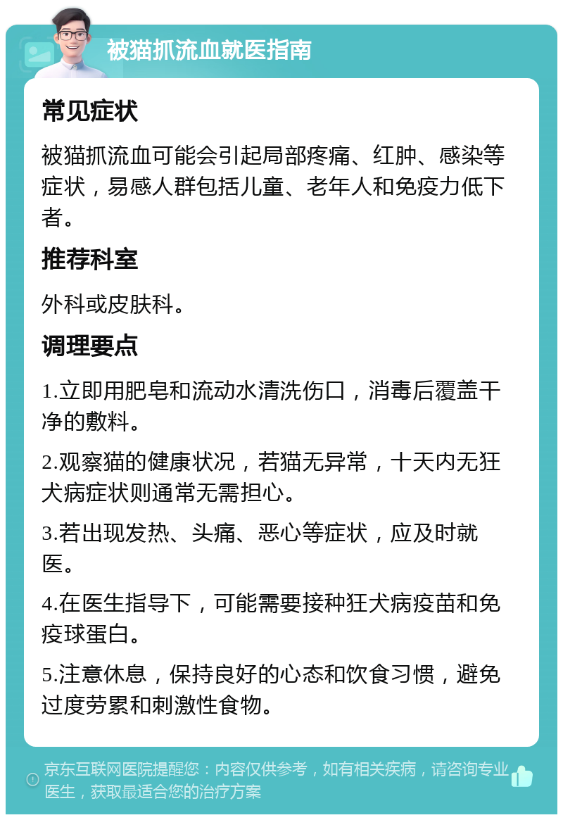 被猫抓流血就医指南 常见症状 被猫抓流血可能会引起局部疼痛、红肿、感染等症状，易感人群包括儿童、老年人和免疫力低下者。 推荐科室 外科或皮肤科。 调理要点 1.立即用肥皂和流动水清洗伤口，消毒后覆盖干净的敷料。 2.观察猫的健康状况，若猫无异常，十天内无狂犬病症状则通常无需担心。 3.若出现发热、头痛、恶心等症状，应及时就医。 4.在医生指导下，可能需要接种狂犬病疫苗和免疫球蛋白。 5.注意休息，保持良好的心态和饮食习惯，避免过度劳累和刺激性食物。