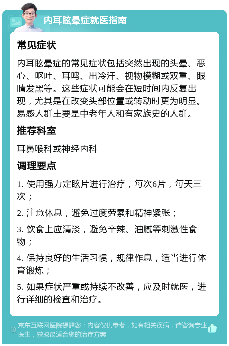 内耳眩晕症就医指南 常见症状 内耳眩晕症的常见症状包括突然出现的头晕、恶心、呕吐、耳鸣、出冷汗、视物模糊或双重、眼睛发黑等。这些症状可能会在短时间内反复出现，尤其是在改变头部位置或转动时更为明显。易感人群主要是中老年人和有家族史的人群。 推荐科室 耳鼻喉科或神经内科 调理要点 1. 使用强力定眩片进行治疗，每次6片，每天三次； 2. 注意休息，避免过度劳累和精神紧张； 3. 饮食上应清淡，避免辛辣、油腻等刺激性食物； 4. 保持良好的生活习惯，规律作息，适当进行体育锻炼； 5. 如果症状严重或持续不改善，应及时就医，进行详细的检查和治疗。