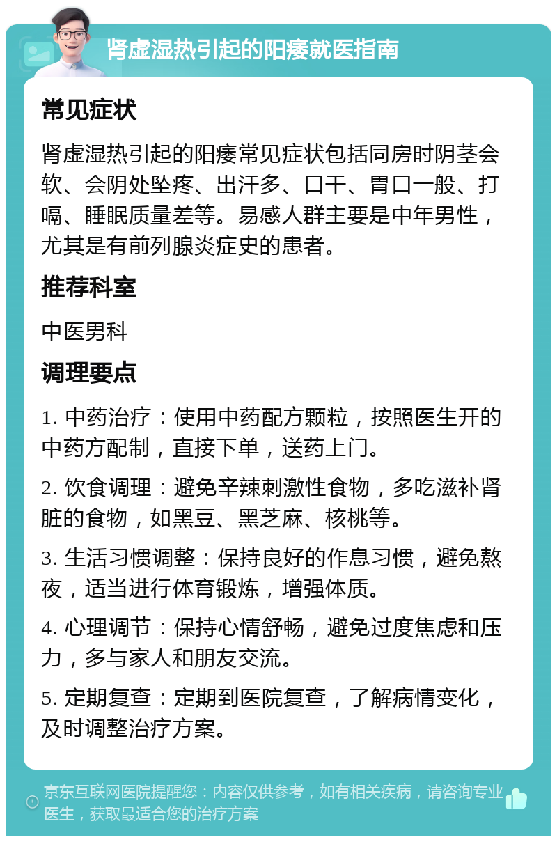 肾虚湿热引起的阳痿就医指南 常见症状 肾虚湿热引起的阳痿常见症状包括同房时阴茎会软、会阴处坠疼、出汗多、口干、胃口一般、打嗝、睡眠质量差等。易感人群主要是中年男性，尤其是有前列腺炎症史的患者。 推荐科室 中医男科 调理要点 1. 中药治疗：使用中药配方颗粒，按照医生开的中药方配制，直接下单，送药上门。 2. 饮食调理：避免辛辣刺激性食物，多吃滋补肾脏的食物，如黑豆、黑芝麻、核桃等。 3. 生活习惯调整：保持良好的作息习惯，避免熬夜，适当进行体育锻炼，增强体质。 4. 心理调节：保持心情舒畅，避免过度焦虑和压力，多与家人和朋友交流。 5. 定期复查：定期到医院复查，了解病情变化，及时调整治疗方案。