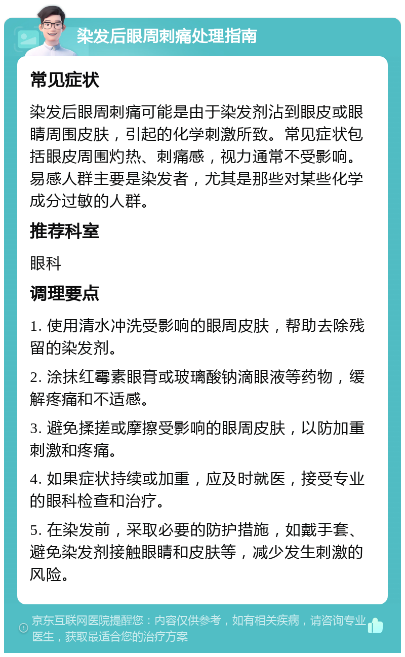 染发后眼周刺痛处理指南 常见症状 染发后眼周刺痛可能是由于染发剂沾到眼皮或眼睛周围皮肤，引起的化学刺激所致。常见症状包括眼皮周围灼热、刺痛感，视力通常不受影响。易感人群主要是染发者，尤其是那些对某些化学成分过敏的人群。 推荐科室 眼科 调理要点 1. 使用清水冲洗受影响的眼周皮肤，帮助去除残留的染发剂。 2. 涂抹红霉素眼膏或玻璃酸钠滴眼液等药物，缓解疼痛和不适感。 3. 避免揉搓或摩擦受影响的眼周皮肤，以防加重刺激和疼痛。 4. 如果症状持续或加重，应及时就医，接受专业的眼科检查和治疗。 5. 在染发前，采取必要的防护措施，如戴手套、避免染发剂接触眼睛和皮肤等，减少发生刺激的风险。